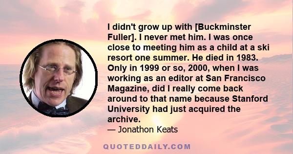 I didn't grow up with [Buckminster Fuller]. I never met him. I was once close to meeting him as a child at a ski resort one summer. He died in 1983. Only in 1999 or so, 2000, when I was working as an editor at San