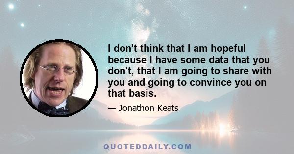 I don't think that I am hopeful because I have some data that you don't, that I am going to share with you and going to convince you on that basis.