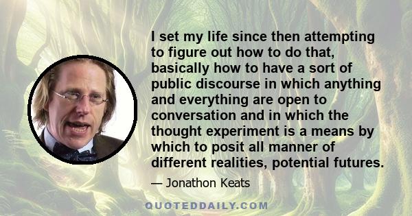 I set my life since then attempting to figure out how to do that, basically how to have a sort of public discourse in which anything and everything are open to conversation and in which the thought experiment is a means 