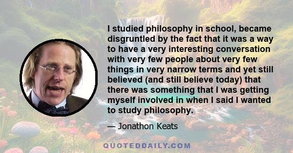 I studied philosophy in school, became disgruntled by the fact that it was a way to have a very interesting conversation with very few people about very few things in very narrow terms and yet still believed (and still