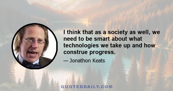 I think that as a society as well, we need to be smart about what technologies we take up and how construe progress.