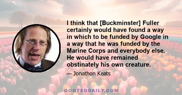 I think that [Buckminster] Fuller certainly would have found a way in which to be funded by Google in a way that he was funded by the Marine Corps and everybody else. He would have remained obstinately his own creature.