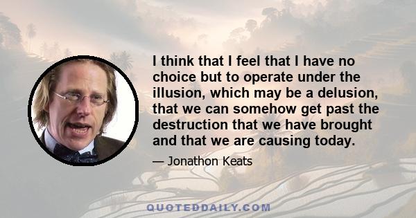 I think that I feel that I have no choice but to operate under the illusion, which may be a delusion, that we can somehow get past the destruction that we have brought and that we are causing today.