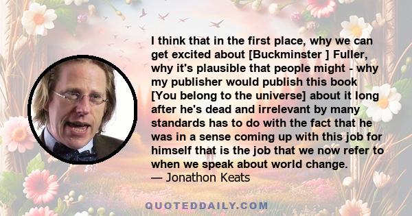 I think that in the first place, why we can get excited about [Buckminster ] Fuller, why it's plausible that people might - why my publisher would publish this book [You belong to the universe] about it long after he's