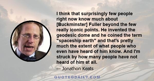 I think that surprisingly few people right now know much about [Buckminster] Fuller beyond the few really iconic points. He invented the geodesic dome and he coined the term spaceship earth and that's pretty much the