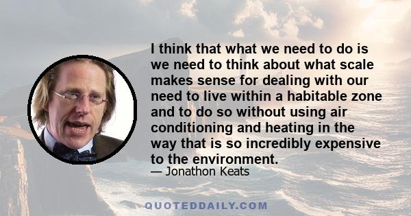 I think that what we need to do is we need to think about what scale makes sense for dealing with our need to live within a habitable zone and to do so without using air conditioning and heating in the way that is so