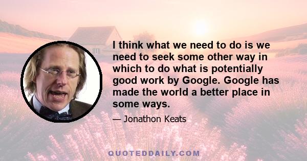 I think what we need to do is we need to seek some other way in which to do what is potentially good work by Google. Google has made the world a better place in some ways.