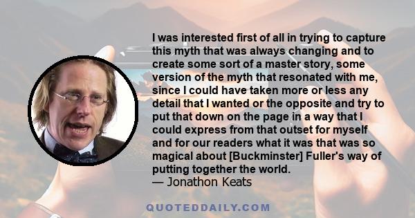 I was interested first of all in trying to capture this myth that was always changing and to create some sort of a master story, some version of the myth that resonated with me, since I could have taken more or less any 