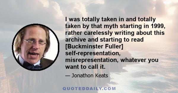 I was totally taken in and totally taken by that myth starting in 1999, rather carelessly writing about this archive and starting to read [Buckminster Fuller] self-representation, misrepresentation, whatever you want to 