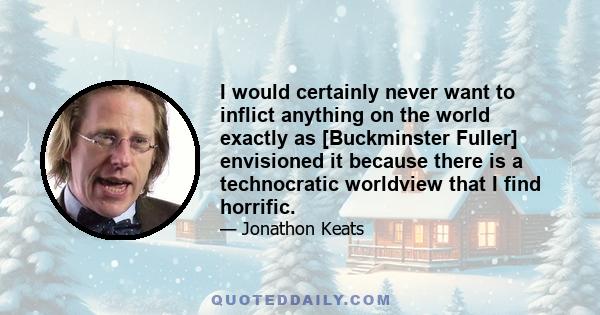 I would certainly never want to inflict anything on the world exactly as [Buckminster Fuller] envisioned it because there is a technocratic worldview that I find horrific.