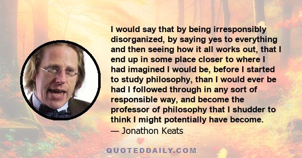 I would say that by being irresponsibly disorganized, by saying yes to everything and then seeing how it all works out, that I end up in some place closer to where I had imagined I would be, before I started to study