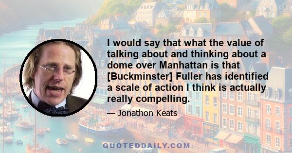 I would say that what the value of talking about and thinking about a dome over Manhattan is that [Buckminster] Fuller has identified a scale of action I think is actually really compelling.