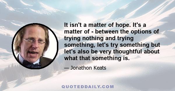 It isn't a matter of hope. It's a matter of - between the options of trying nothing and trying something, let's try something but let's also be very thoughtful about what that something is.