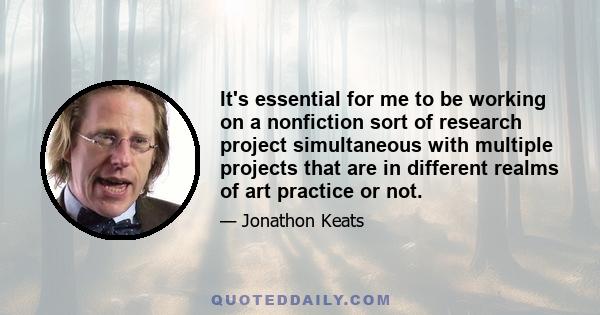 It's essential for me to be working on a nonfiction sort of research project simultaneous with multiple projects that are in different realms of art practice or not.