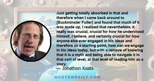 Just getting totally absorbed in that and therefore when I came back around to [Buckminster Fuller] and found that much of it was made up, I realized that nevertheless, it really was crucial, crucial for how he