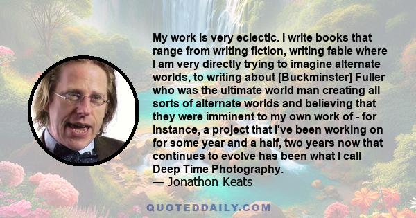 My work is very eclectic. I write books that range from writing fiction, writing fable where I am very directly trying to imagine alternate worlds, to writing about [Buckminster] Fuller who was the ultimate world man