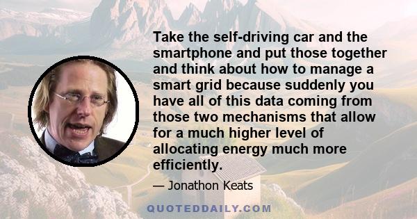 Take the self-driving car and the smartphone and put those together and think about how to manage a smart grid because suddenly you have all of this data coming from those two mechanisms that allow for a much higher