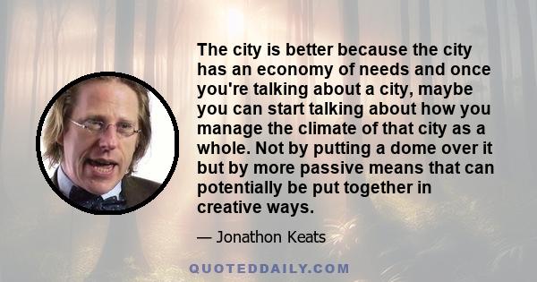 The city is better because the city has an economy of needs and once you're talking about a city, maybe you can start talking about how you manage the climate of that city as a whole. Not by putting a dome over it but