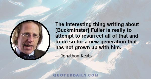 The interesting thing writing about [Buckminster] Fuller is really to attempt to resurrect all of that and to do so for a new generation that has not grown up with him.