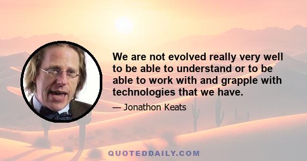 We are not evolved really very well to be able to understand or to be able to work with and grapple with technologies that we have.