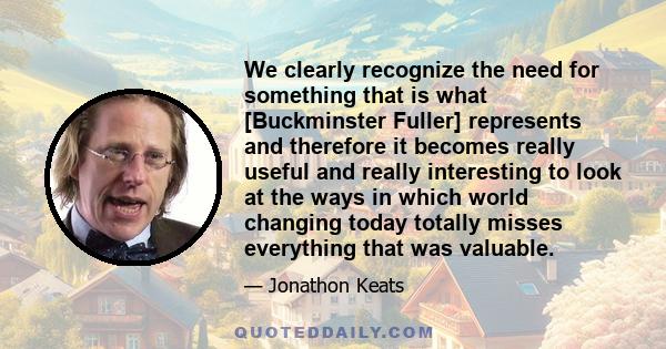 We clearly recognize the need for something that is what [Buckminster Fuller] represents and therefore it becomes really useful and really interesting to look at the ways in which world changing today totally misses