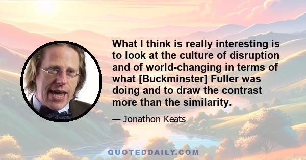 What I think is really interesting is to look at the culture of disruption and of world-changing in terms of what [Buckminster] Fuller was doing and to draw the contrast more than the similarity.