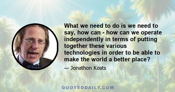 What we need to do is we need to say, how can - how can we operate independently in terms of putting together these various technologies in order to be able to make the world a better place?