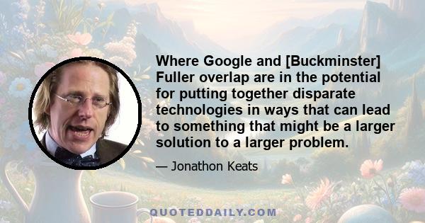 Where Google and [Buckminster] Fuller overlap are in the potential for putting together disparate technologies in ways that can lead to something that might be a larger solution to a larger problem.