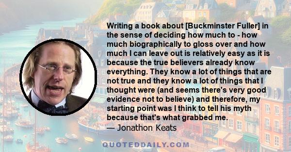 Writing a book about [Buckminster Fuller] in the sense of deciding how much to - how much biographically to gloss over and how much I can leave out is relatively easy as it is because the true believers already know