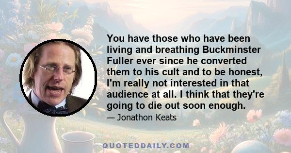 You have those who have been living and breathing Buckminster Fuller ever since he converted them to his cult and to be honest, I'm really not interested in that audience at all. I think that they're going to die out