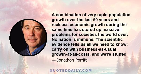 A combination of very rapid population growth over the last 50 years and reckless economic growth during the same time has stored up massive problems for societies the world over. No nation is immune. The scientific