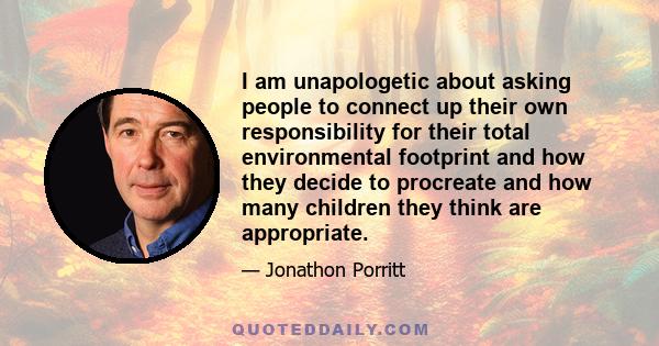 I am unapologetic about asking people to connect up their own responsibility for their total environmental footprint and how they decide to procreate and how many children they think are appropriate.