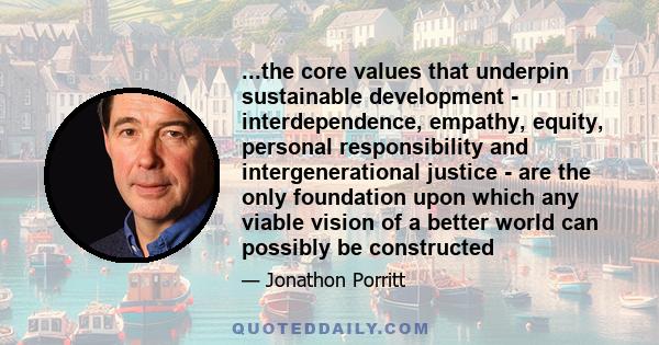 ...the core values that underpin sustainable development - interdependence, empathy, equity, personal responsibility and intergenerational justice - are the only foundation upon which any viable vision of a better world 