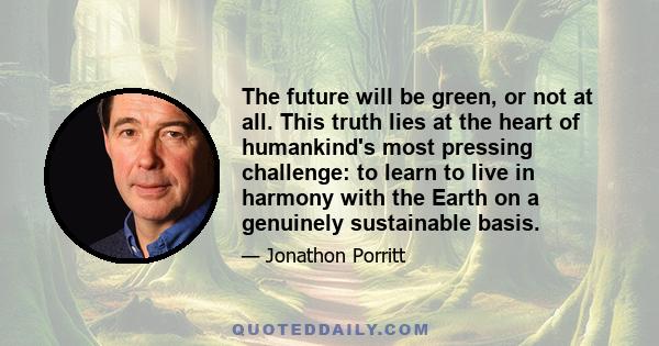 The future will be green, or not at all. This truth lies at the heart of humankind's most pressing challenge: to learn to live in harmony with the Earth on a genuinely sustainable basis.