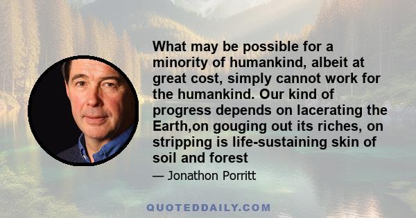 What may be possible for a minority of humankind, albeit at great cost, simply cannot work for the humankind. Our kind of progress depends on lacerating the Earth,on gouging out its riches, on stripping is