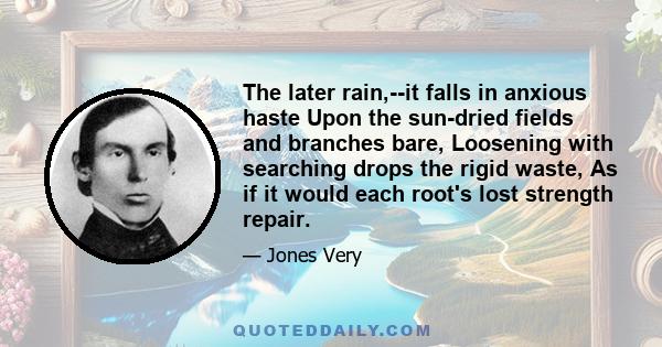 The later rain,--it falls in anxious haste Upon the sun-dried fields and branches bare, Loosening with searching drops the rigid waste, As if it would each root's lost strength repair.