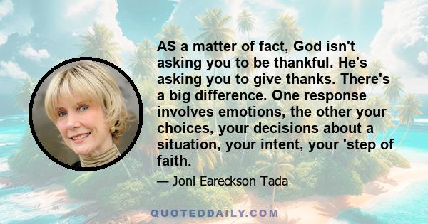 AS a matter of fact, God isn't asking you to be thankful. He's asking you to give thanks. There's a big difference. One response involves emotions, the other your choices, your decisions about a situation, your intent,