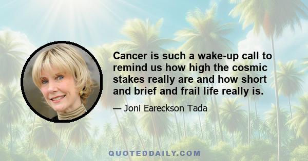 Cancer is such a wake-up call to remind us how high the cosmic stakes really are and how short and brief and frail life really is.