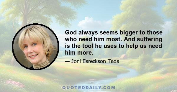 God always seems bigger to those who need him most. And suffering is the tool he uses to help us need him more.