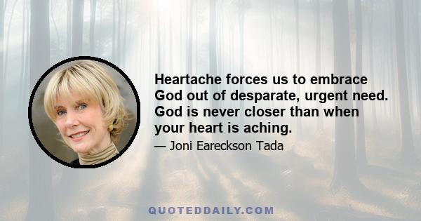 Heartache forces us to embrace God out of desparate, urgent need. God is never closer than when your heart is aching.