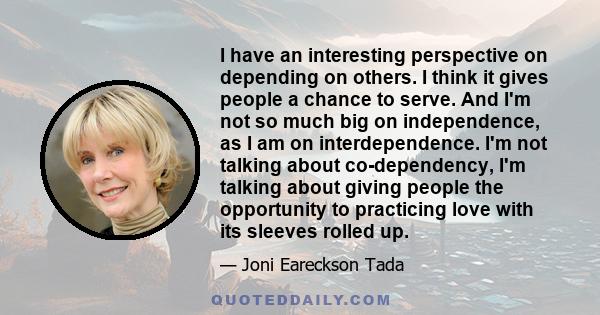 I have an interesting perspective on depending on others. I think it gives people a chance to serve. And I'm not so much big on independence, as I am on interdependence. I'm not talking about co-dependency, I'm talking