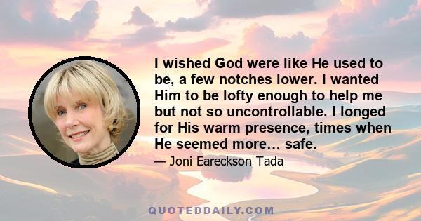 I wished God were like He used to be, a few notches lower. I wanted Him to be lofty enough to help me but not so uncontrollable. I longed for His warm presence, times when He seemed more… safe.