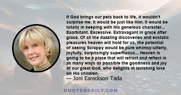 If God brings our pets back to life, it wouldn't surprise me. It would be just like Him. It would be totally in keeping with His generous character... Exorbitant. Excessive. Extravagant in grace after grace. Of all the