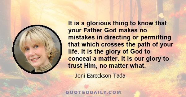 It is a glorious thing to know that your Father God makes no mistakes in directing or permitting that which crosses the path of your life. It is the glory of God to conceal a matter. It is our glory to trust Him, no