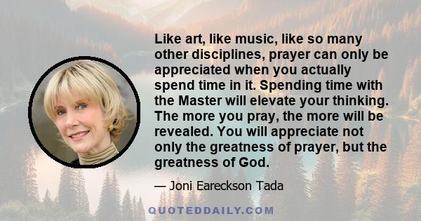 Like art, like music, like so many other disciplines, prayer can only be appreciated when you actually spend time in it. Spending time with the Master will elevate your thinking. The more you pray, the more will be