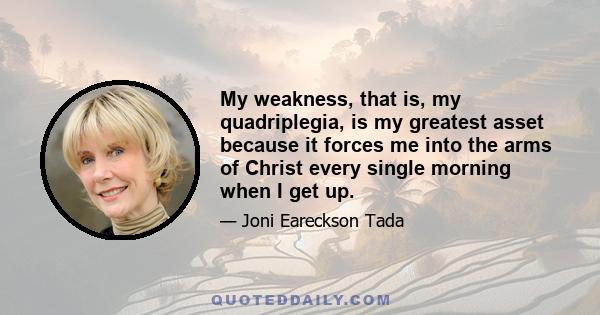 My weakness, that is, my quadriplegia, is my greatest asset because it forces me into the arms of Christ every single morning when I get up.