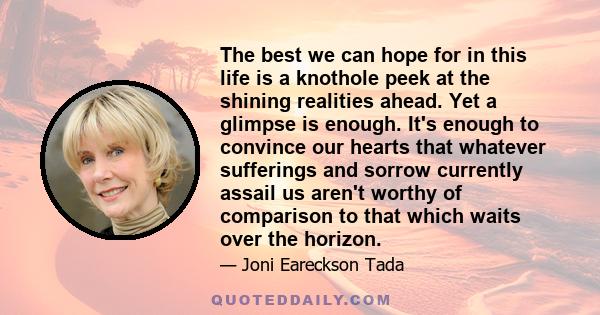 The best we can hope for in this life is a knothole peek at the shining realities ahead. Yet a glimpse is enough. It's enough to convince our hearts that whatever sufferings and sorrow currently assail us aren't worthy