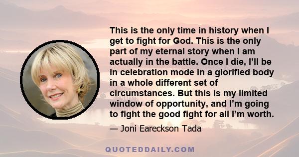 This is the only time in history when I get to fight for God. This is the only part of my eternal story when I am actually in the battle. Once I die, I’ll be in celebration mode in a glorified body in a whole different