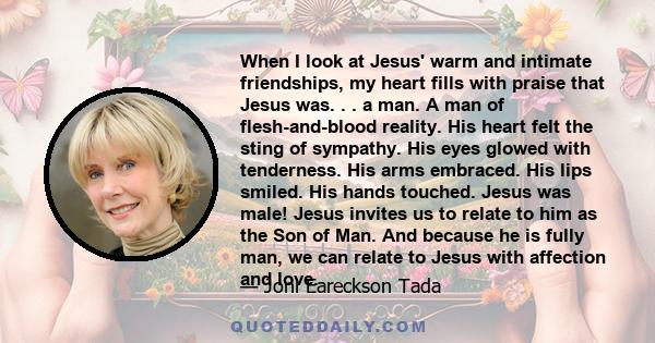 When I look at Jesus' warm and intimate friendships, my heart fills with praise that Jesus was. . . a man. A man of flesh-and-blood reality. His heart felt the sting of sympathy. His eyes glowed with tenderness. His