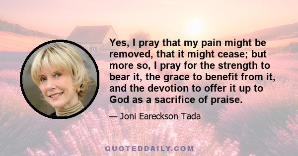 Yes, I pray that my pain might be removed, that it might cease; but more so, I pray for the strength to bear it, the grace to benefit from it, and the devotion to offer it up to God as a sacrifice of praise.